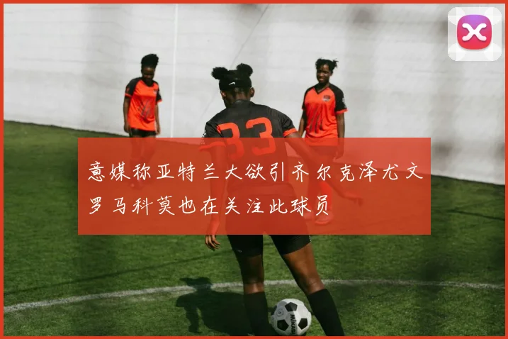 意媒称亚特兰大欲引齐尔克泽尤文罗马科莫也在关注此球员