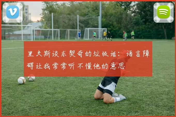 里夫斯谈东契奇的垃圾话：语言障碍让我常常听不懂他的意思
