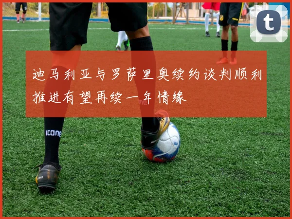 迪马利亚与罗萨里奥续约谈判顺利推进有望再续一年情缘