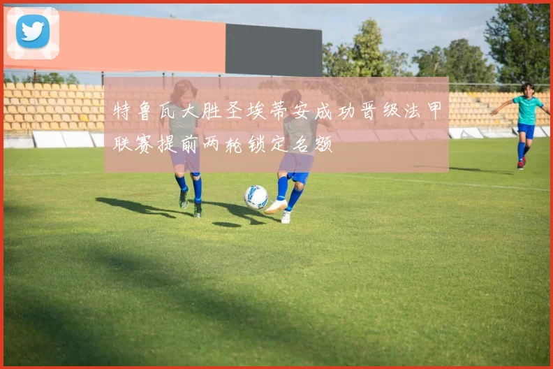特鲁瓦大胜圣埃蒂安成功晋级法甲联赛提前两轮锁定名额