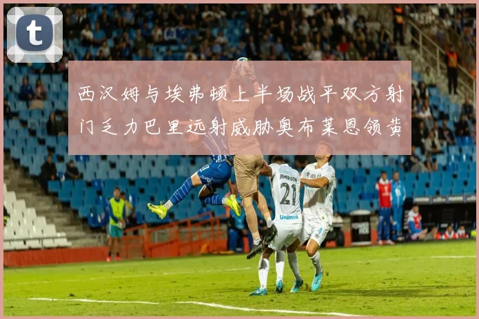 西汉姆与埃弗顿上半场战平双方射门乏力巴里远射威胁奥布莱恩领黄牌