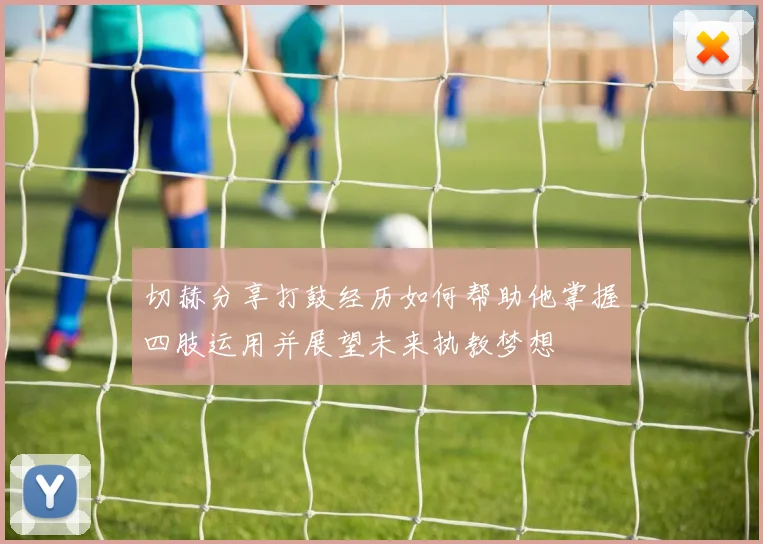 切赫分享打鼓经历如何帮助他掌握四肢运用并展望未来执教梦想