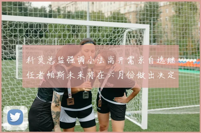 科莫总监强调小法离开需亲自选继任者帕斯未来将在六月份做出决定