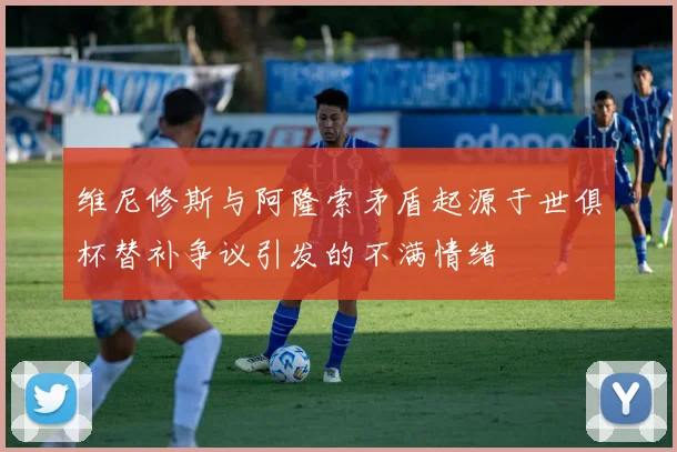 维尼修斯与阿隆索矛盾起源于世俱杯替补争议引发的不满情绪