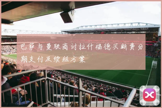 巴萨与曼联商讨拉什福德买断费分期支付及续租方案