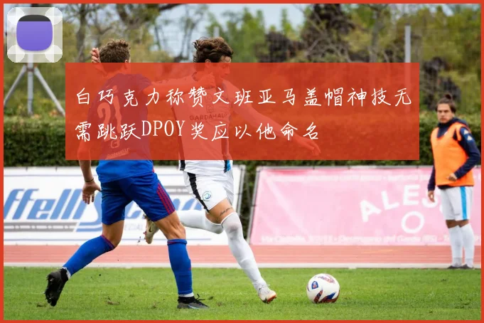 白巧克力称赞文班亚马盖帽神技无需跳跃DPOY奖应以他命名