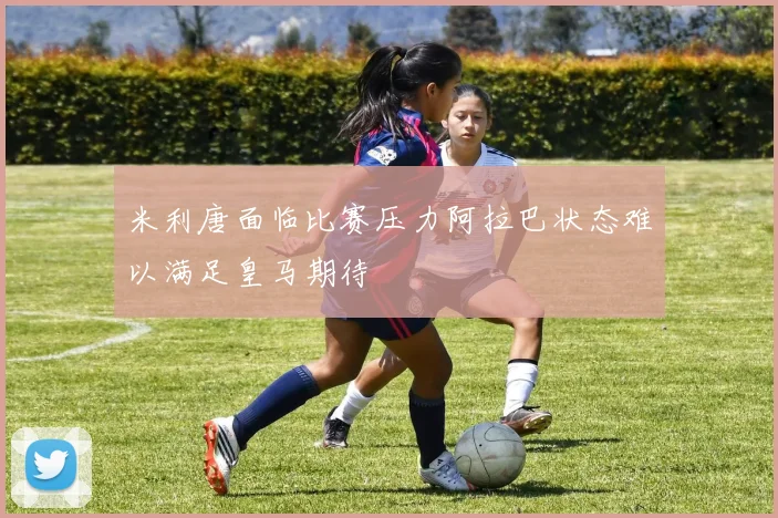 米利唐面临比赛压力阿拉巴状态难以满足皇马期待