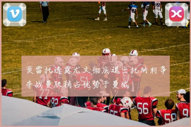 莫雷托透露尤文彻底退出托纳利争夺战曼联稍占优势于曼城