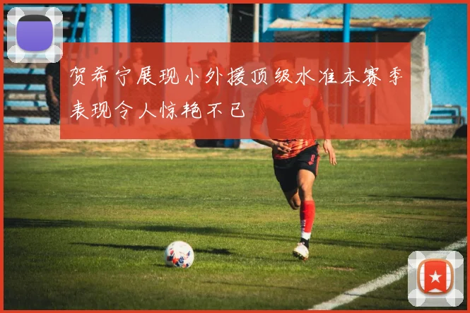 贺希宁展现小外援顶级水准本赛季表现令人惊艳不已