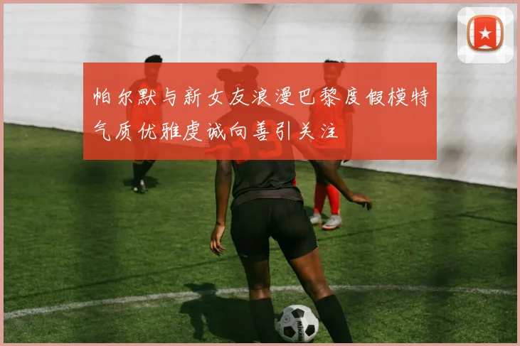 帕尔默与新女友浪漫巴黎度假模特气质优雅虔诚向善引关注