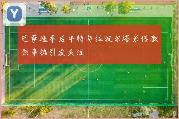 巴萨选举后丰特与拉波尔塔亲信激烈争执引发关注
