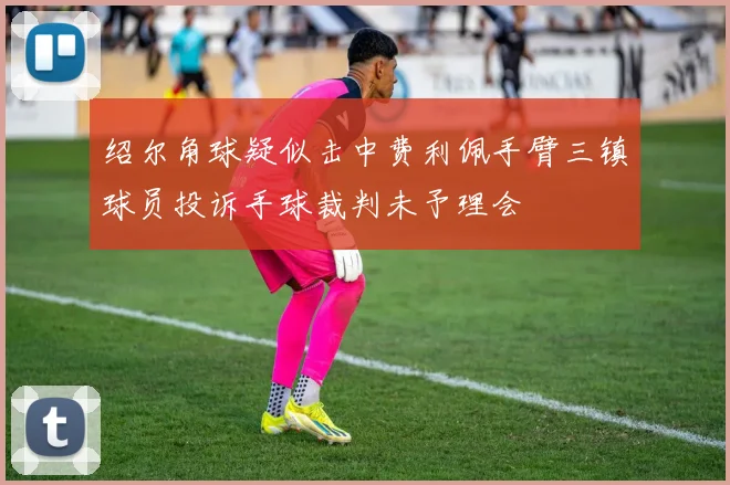 绍尔角球疑似击中费利佩手臂三镇球员投诉手球裁判未予理会