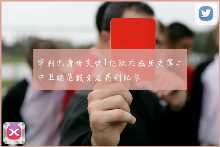萨利巴身价突破1亿欧元成历史第二中卫继范戴克后再创纪录