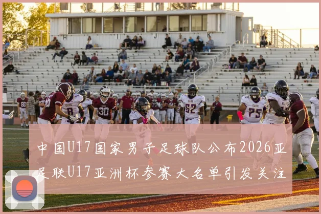 中国U17国家男子足球队公布2026亚足联U17亚洲杯参赛大名单引发关注