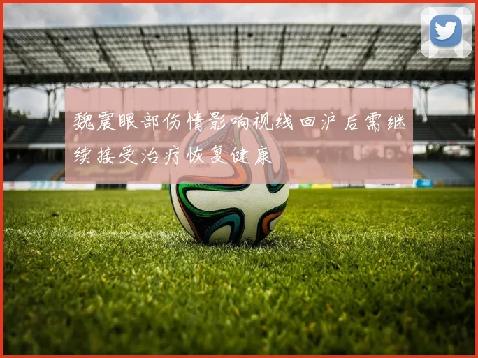 魏震眼部伤情影响视线回沪后需继续接受治疗恢复健康