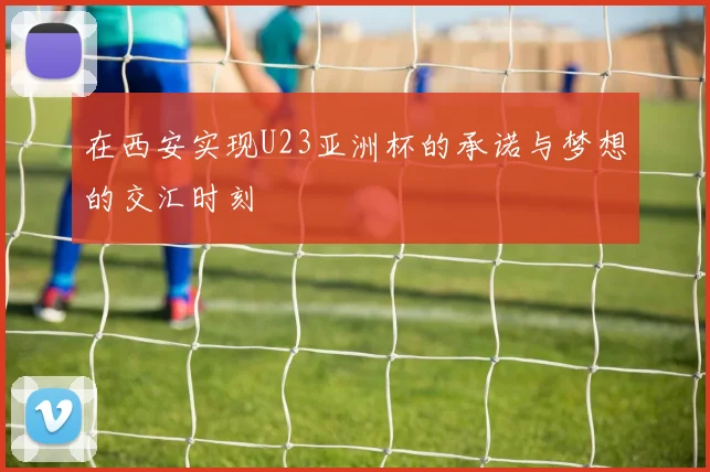 在西安实现U23亚洲杯的承诺与梦想的交汇时刻