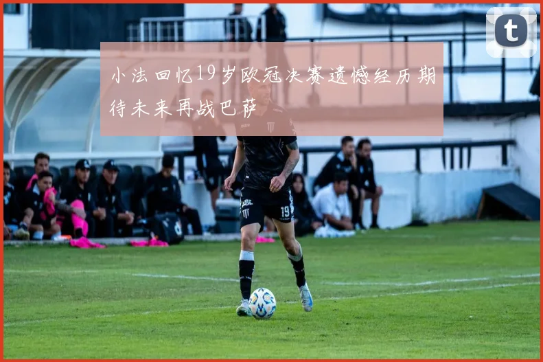 小法回忆19岁欧冠决赛遗憾经历期待未来再战巴萨