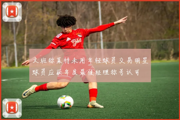 文班称莱特未用年轻球员交易明星球员应获年度最佳经理称号认可